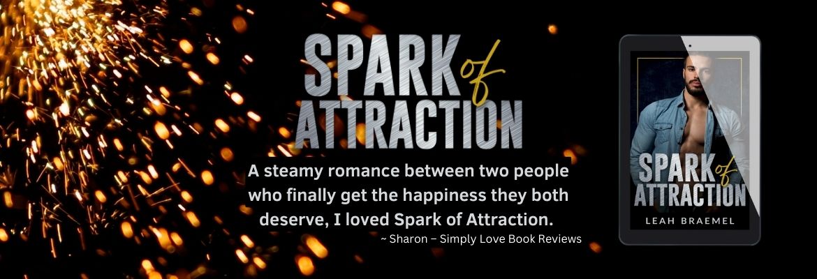 rectangular image with a black background and golden sparks showering from the left hand top corner. Text saying Spark of Attraction in silver metallic font, and text beneath it saying "A steamy romance between two people who finally get the happiness they both deserve. I loved Spark of Attraction." Sharon of Simply Love Book Reviews. On the right hand side is a tablet with the cover of Spark of Attraction by Leah Braemel with a dark haired, bearded man with a blue denim shirt that's left open to expose a muscular chest.
